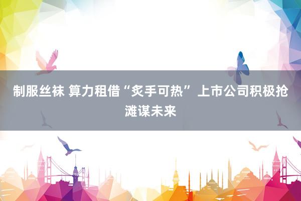 制服丝袜 算力租借“炙手可热” 上市公司积极抢滩谋未来