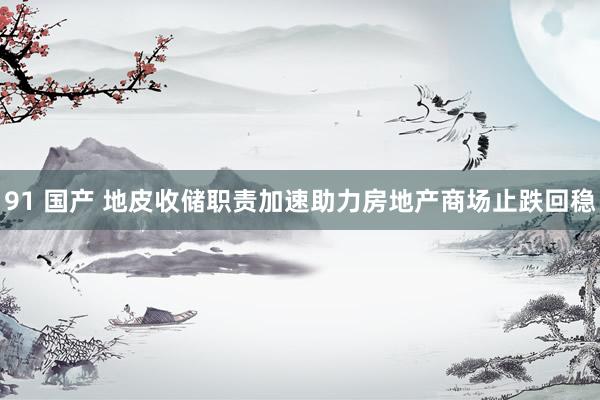 91 国产 地皮收储职责加速助力房地产商场止跌回稳