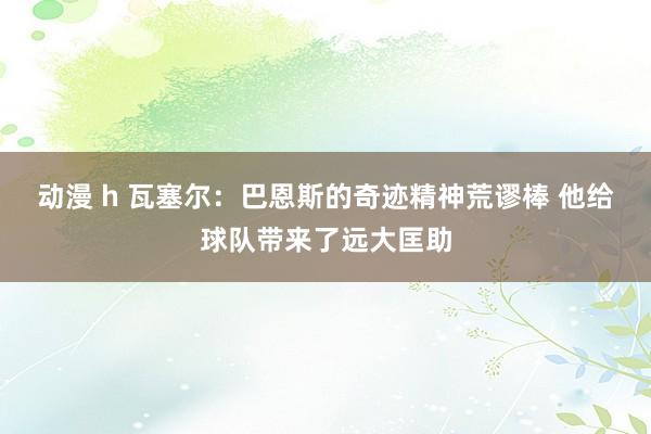 动漫 h 瓦塞尔：巴恩斯的奇迹精神荒谬棒 他给球队带来了远大匡助