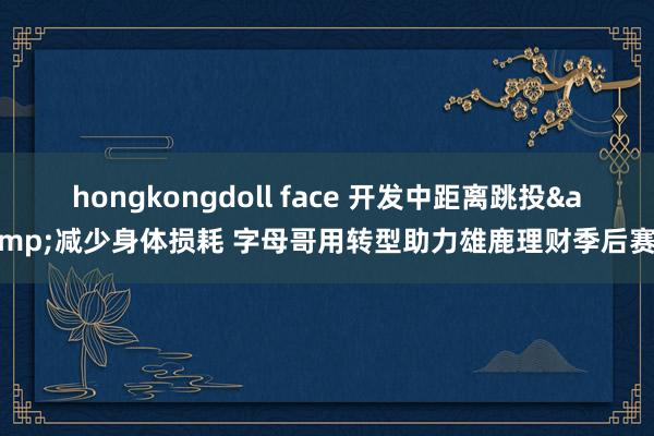 hongkongdoll face 开发中距离跳投&减少身体损耗 字母哥用转型助力雄鹿理财季后赛