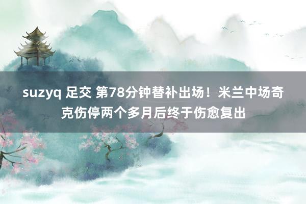 suzyq 足交 第78分钟替补出场！米兰中场奇克伤停两个多月后终于伤愈复出