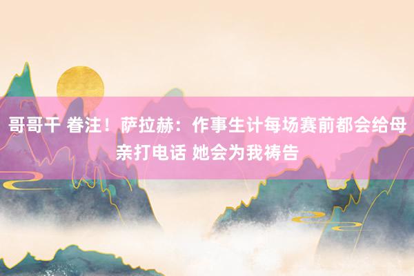 哥哥干 眷注！萨拉赫：作事生计每场赛前都会给母亲打电话 她会为我祷告
