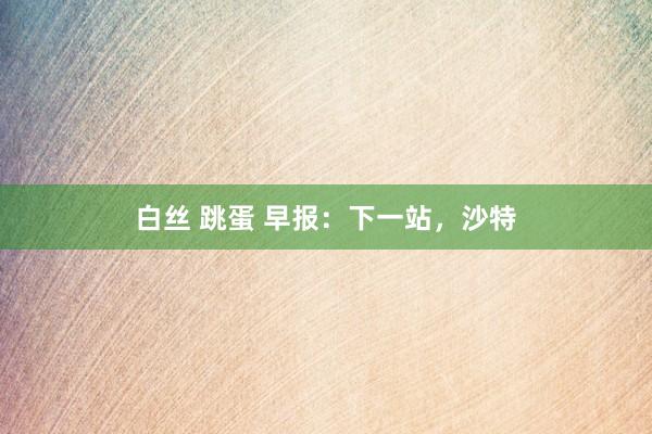白丝 跳蛋 早报：下一站，沙特