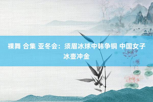裸舞 合集 亚冬会：须眉冰球中韩争铜 中国女子冰壶冲金