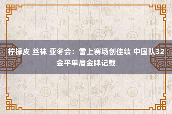 柠檬皮 丝袜 亚冬会：雪上赛场创佳绩 中国队32金平单届金牌记载