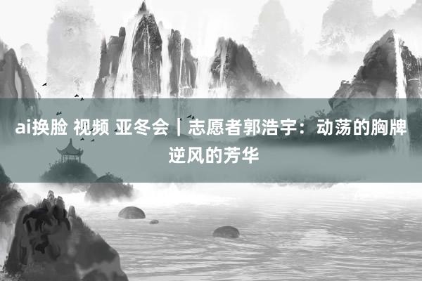 ai换脸 视频 亚冬会｜志愿者郭浩宇：动荡的胸牌 逆风的芳华