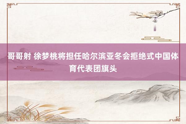 哥哥射 徐梦桃将担任哈尔滨亚冬会拒绝式中国体育代表团旗头