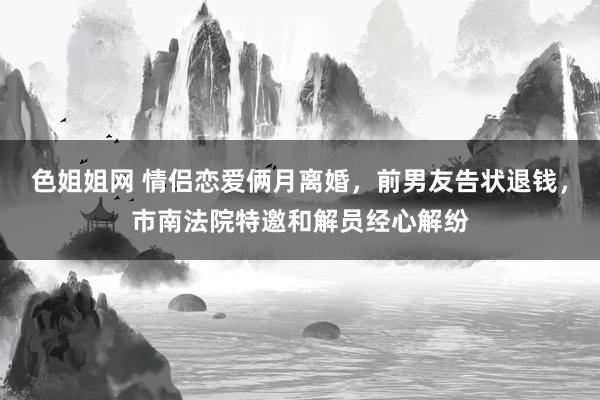 色姐姐网 情侣恋爱俩月离婚，前男友告状退钱，市南法院特邀和解员经心解纷