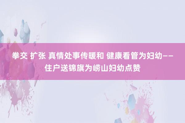 拳交 扩张 真情处事传暖和 健康看管为妇幼——住户送锦旗为崂山妇幼点赞