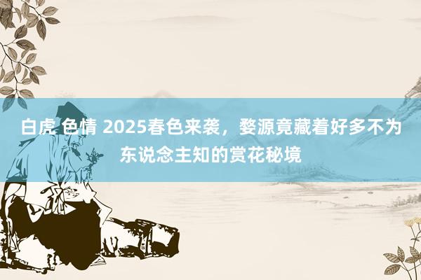 白虎 色情 2025春色来袭，婺源竟藏着好多不为东说念主知的赏花秘境
