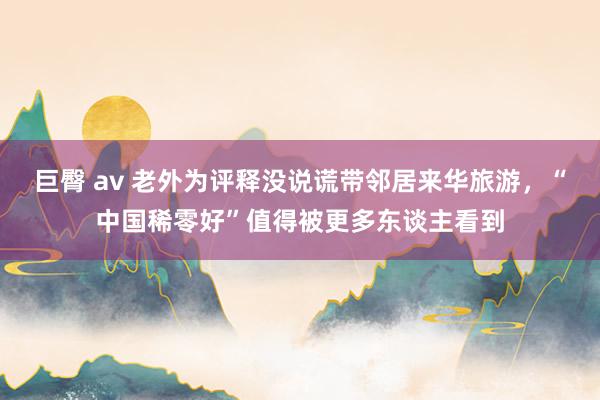 巨臀 av 老外为评释没说谎带邻居来华旅游，“中国稀零好”值得被更多东谈主看到