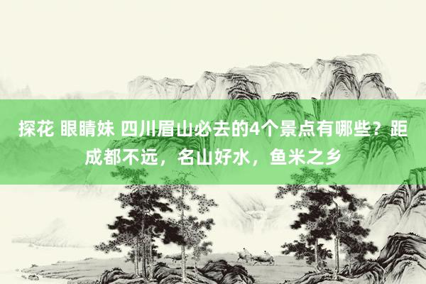 探花 眼睛妹 四川眉山必去的4个景点有哪些？距成都不远，名山好水，鱼米之乡