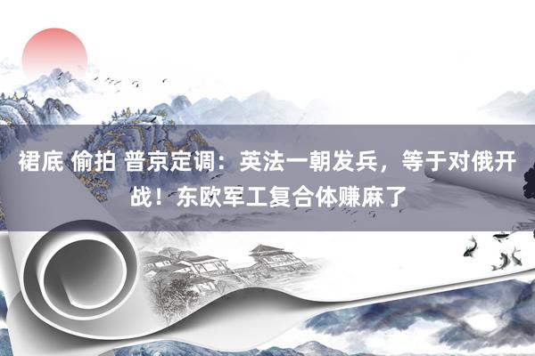 裙底 偷拍 普京定调：英法一朝发兵，等于对俄开战！东欧军工复合体赚麻了