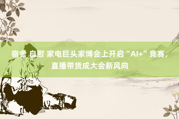 宿舍 自慰 家电巨头家博会上开启“AI+”竞赛，直播带货成大会新风向