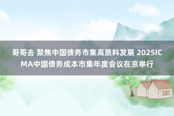 哥哥去 聚焦中国债务市集高质料发展 2025ICMA中国债务成本市集年度会议在京举行