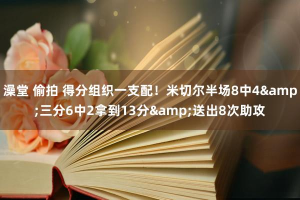 澡堂 偷拍 得分组织一支配！米切尔半场8中4&三分6中2拿到13分&送出8次助攻