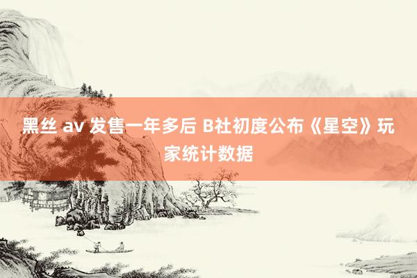 黑丝 av 发售一年多后 B社初度公布《星空》玩家统计数据