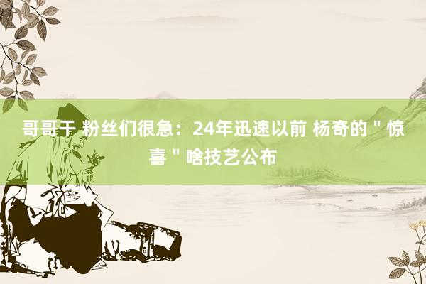哥哥干 粉丝们很急：24年迅速以前 杨奇的＂惊喜＂啥技艺公布