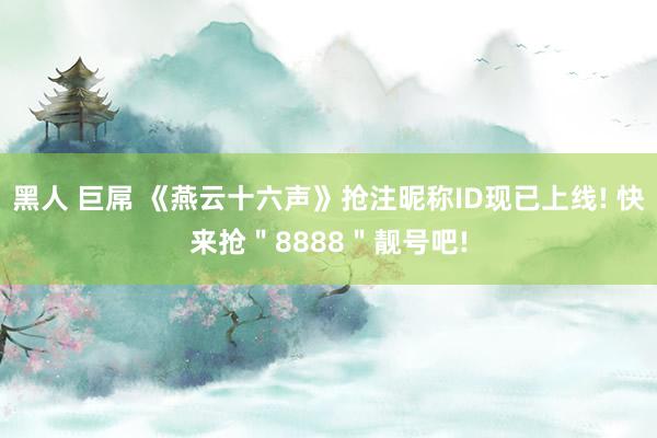 黑人 巨屌 《燕云十六声》抢注昵称ID现已上线! 快来抢＂8888＂靓号吧!