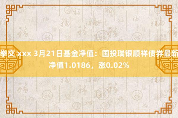 拳交 xxx 3月21日基金净值：国投瑞银顺祥债券最新净值1.0186，涨0.02%