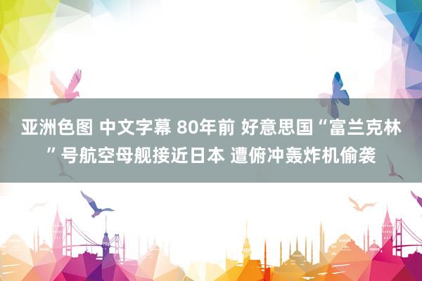 亚洲色图 中文字幕 80年前 好意思国“富兰克林”号航空母舰接近日本 遭俯冲轰炸机偷袭