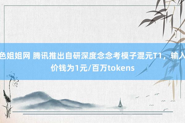 色姐姐网 腾讯推出自研深度念念考模子混元T1，输入价钱为1元/百万tokens