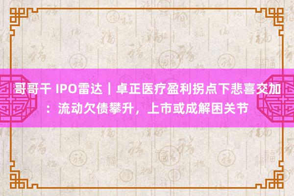 哥哥干 IPO雷达｜卓正医疗盈利拐点下悲喜交加：流动欠债攀升，上市或成解困关节