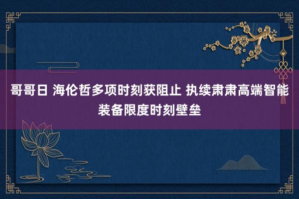 哥哥日 海伦哲多项时刻获阻止 执续肃肃高端智能装备限度时刻壁垒