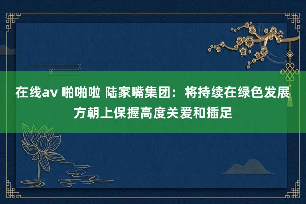 在线av 啪啪啦 陆家嘴集团：将持续在绿色发展方朝上保握高度关爱和插足