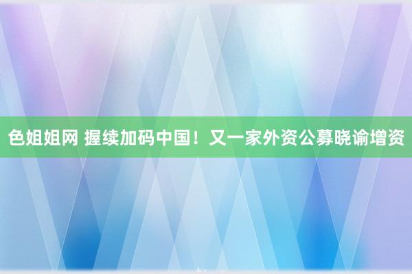色姐姐网 握续加码中国！又一家外资公募晓谕增资