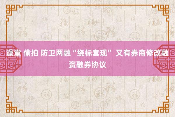 澡堂 偷拍 防卫两融“绕标套现” 又有券商修改融资融券协议
