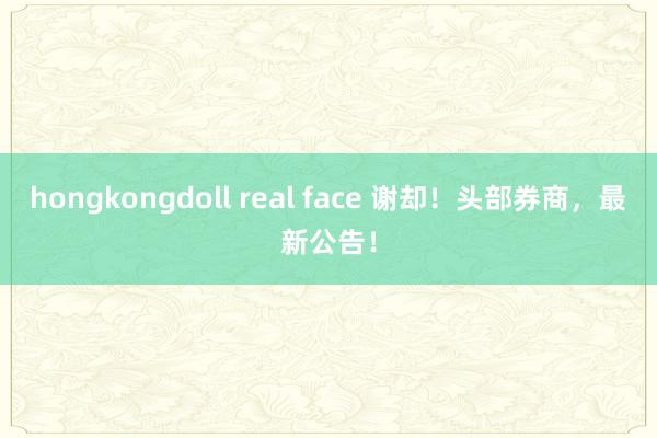 hongkongdoll real face 谢却！头部券商，最新公告！