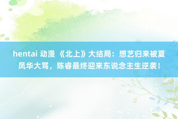 hentai 动漫 《北上》大结局：想艺归来被夏凤华大骂，陈睿最终迎来东说念主生逆袭！