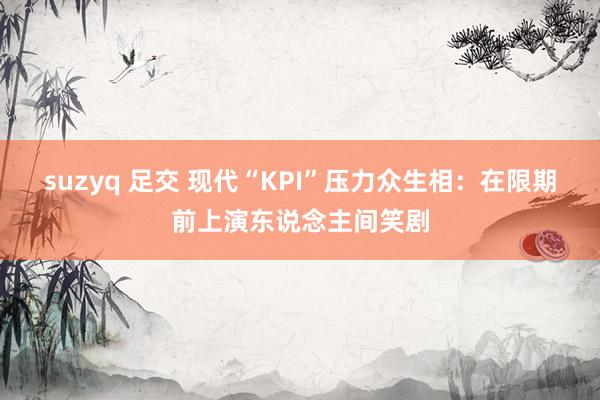 suzyq 足交 现代“KPI”压力众生相：在限期前上演东说念主间笑剧