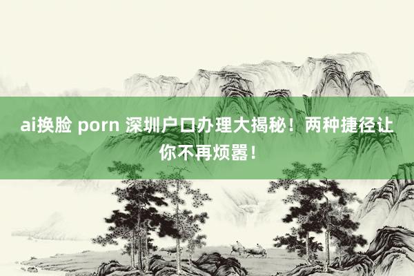 ai换脸 porn 深圳户口办理大揭秘！两种捷径让你不再烦嚣！