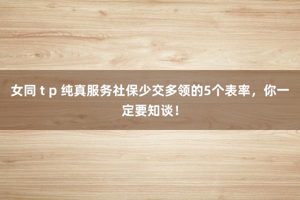 女同 t p 纯真服务社保少交多领的5个表率，你一定要知谈！