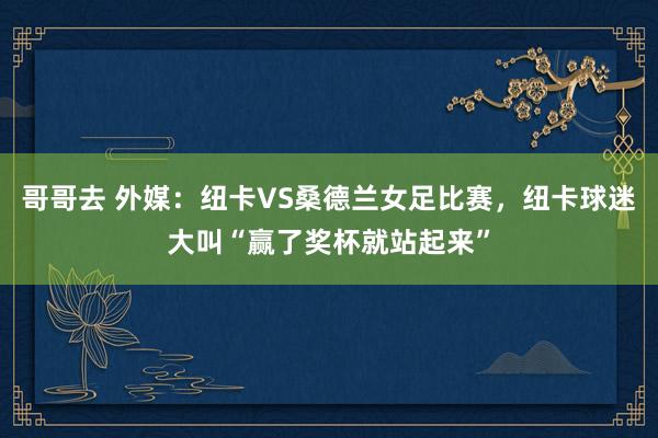 哥哥去 外媒：纽卡VS桑德兰女足比赛，纽卡球迷大叫“赢了奖杯就站起来”