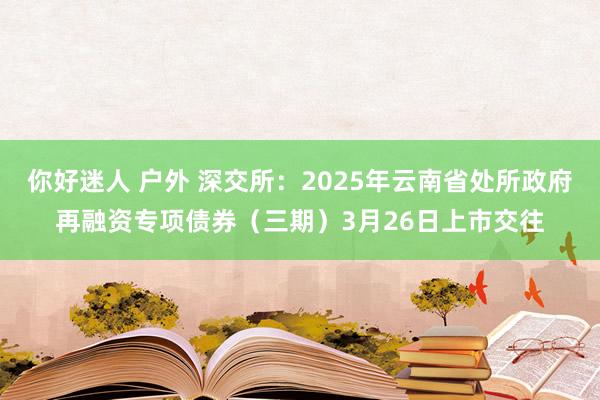 你好迷人 户外 深交所：2025年云南省处所政府再融资专项债券（三期）3月26日上市交往