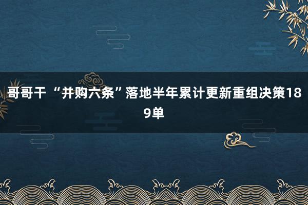 哥哥干 “并购六条”落地半年累计更新重组决策189单