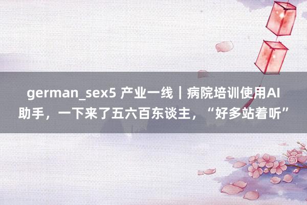 german_sex5 产业一线｜病院培训使用AI助手，一下来了五六百东谈主，“好多站着听”