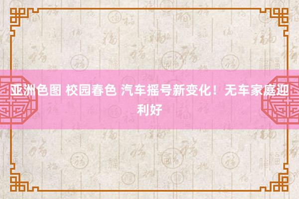 亚洲色图 校园春色 汽车摇号新变化！无车家庭迎利好