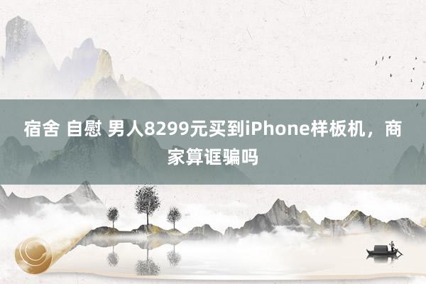 宿舍 自慰 男人8299元买到iPhone样板机，商家算诓骗吗