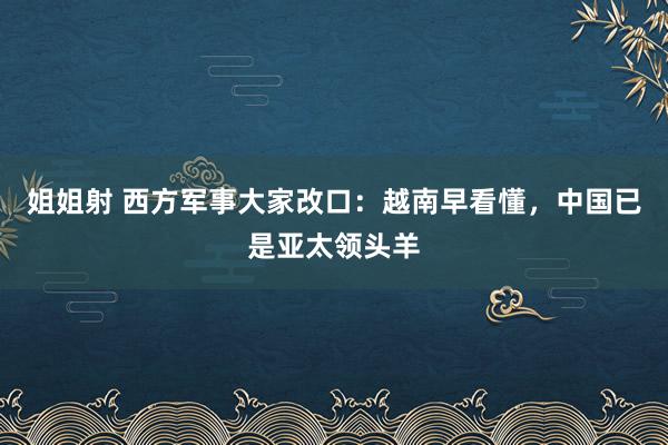 姐姐射 西方军事大家改口：越南早看懂，中国已是亚太领头羊