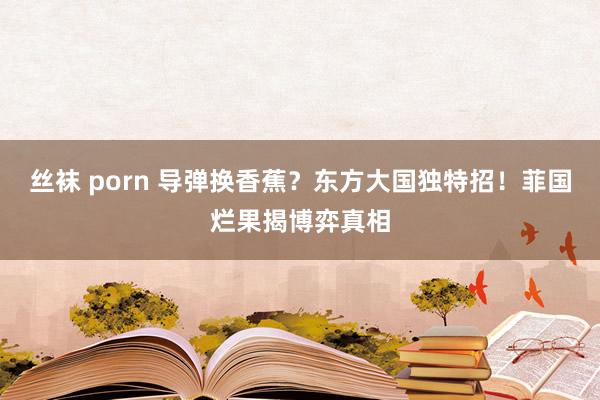 丝袜 porn 导弹换香蕉？东方大国独特招！菲国烂果揭博弈真相