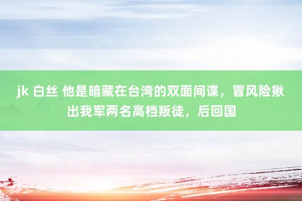 jk 白丝 他是暗藏在台湾的双面间谍，冒风险揪出我军两名高档叛徒，后回国