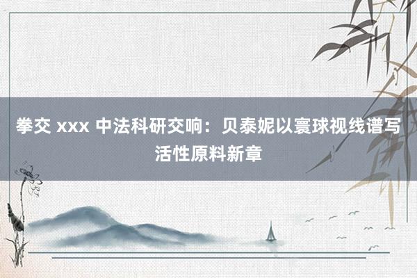 拳交 xxx 中法科研交响：贝泰妮以寰球视线谱写活性原料新章