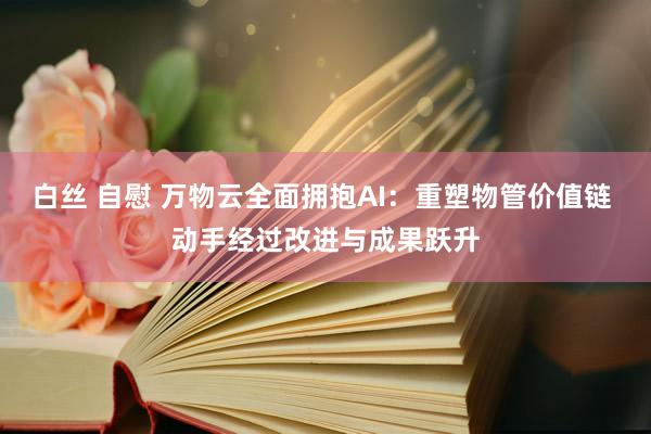 白丝 自慰 万物云全面拥抱AI：重塑物管价值链 动手经过改进与成果跃升