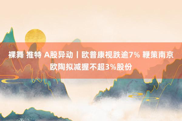 裸舞 推特 A股异动丨欧普康视跌逾7% 鞭策南京欧陶拟减握不超3%股份