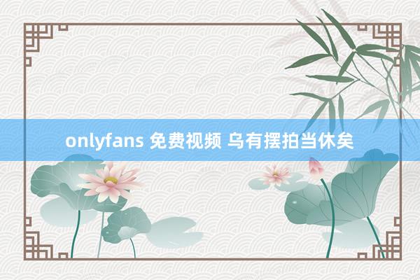 onlyfans 免费视频 乌有摆拍当休矣
