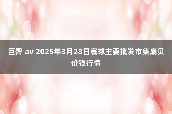 巨臀 av 2025年3月28日寰球主要批发市集扇贝价钱行情